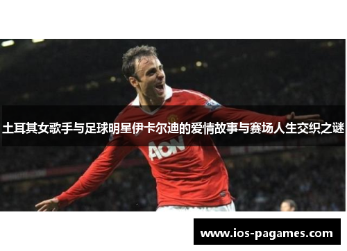 土耳其女歌手与足球明星伊卡尔迪的爱情故事与赛场人生交织之谜 土耳其女歌手与足球明星伊卡尔迪的爱情故事与赛场人生交织之谜