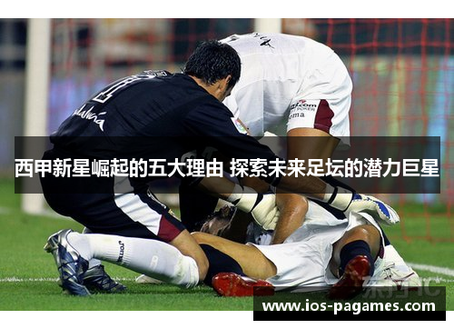 西甲新星崛起的五大理由 探索未来足坛的潜力巨星 西甲新星崛起的五大理由 探索未来足坛的潜力巨星