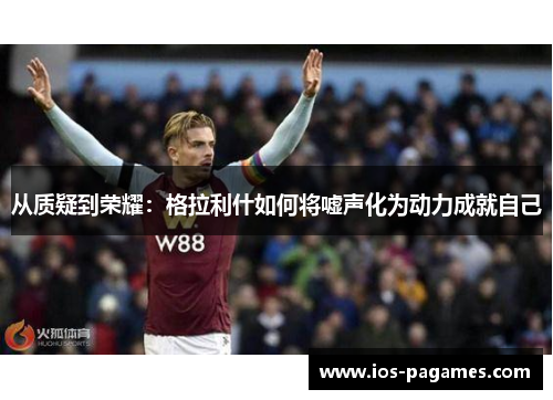 从质疑到荣耀:格拉利什如何将嘘声化为动力成就自己 从质疑到荣耀:格拉利什如何将嘘声化为动力成就自己