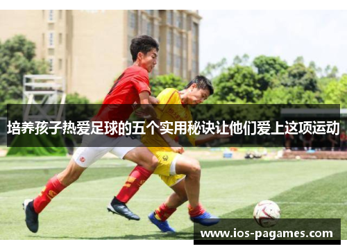 培养孩子热爱足球的五个实用秘诀让他们爱上这项运动 培养孩子热爱足球的五个实用秘诀让他们爱上这项运动