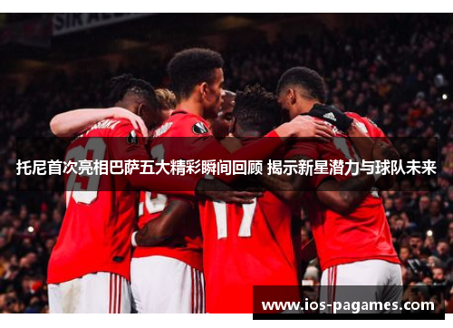 托尼首次亮相巴萨五大精彩瞬间回顾 揭示新星潜力与球队未来 托尼首次亮相巴萨五大精彩瞬间回顾 揭示新星潜力与球队未来