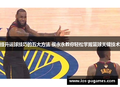 提升运球技巧的五大方法 侯永永教你轻松掌握篮球关键技术 提升运球技巧的五大方法 侯永永教你轻松掌握篮球关键技术