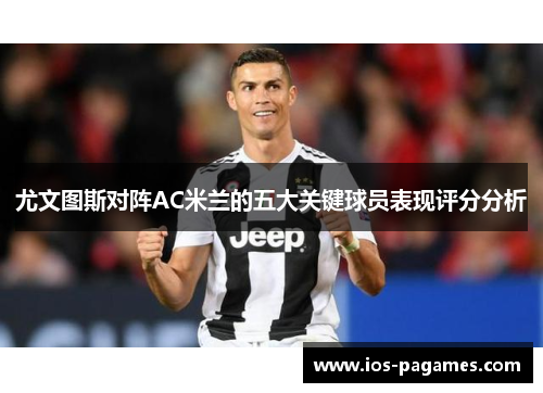 尤文图斯对阵AC米兰的五大关键球员表现评分分析 尤文图斯对阵AC米兰的五大关键球员表现评分分析