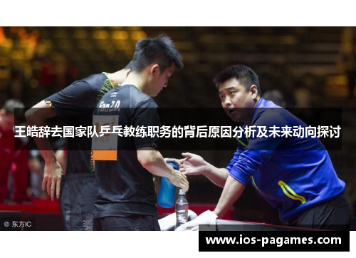 王皓辞去国家队乒乓教练职务的背后原因分析及未来动向探讨 王皓辞去国家队乒乓教练职务的背后原因分析及未来动向探讨