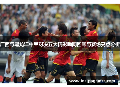 广西与黑龙江中甲对决五大精彩瞬间回顾与赛场亮点分析 广西与黑龙江中甲对决五大精彩瞬间回顾与赛场亮点分析