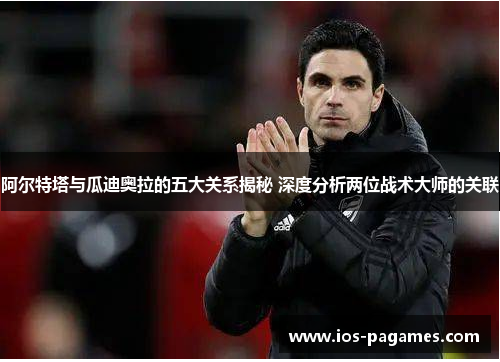阿尔特塔与瓜迪奥拉的五大关系揭秘 深度分析两位战术大师的关联