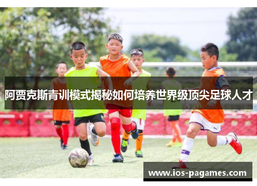 阿贾克斯青训模式揭秘如何培养世界级顶尖足球人才 阿贾克斯青训模式揭秘如何培养世界级顶尖足球人才