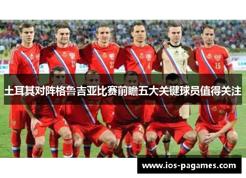 土耳其对阵格鲁吉亚比赛前瞻五大关键球员值得关注 土耳其对阵格鲁吉亚比赛前瞻五大关键球员值得关注