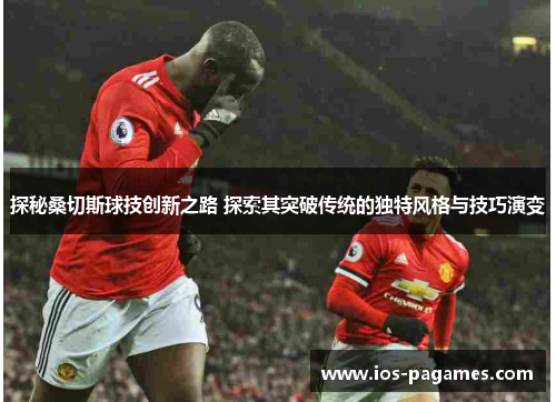 探秘桑切斯球技创新之路 探索其突破传统的独特风格与技巧演变 探秘桑切斯球技创新之路 探索其突破传统的独特风格与技巧演变