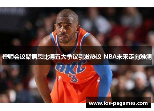 禅师会议聚焦恩比德五大争议引发热议 NBA未来走向难测