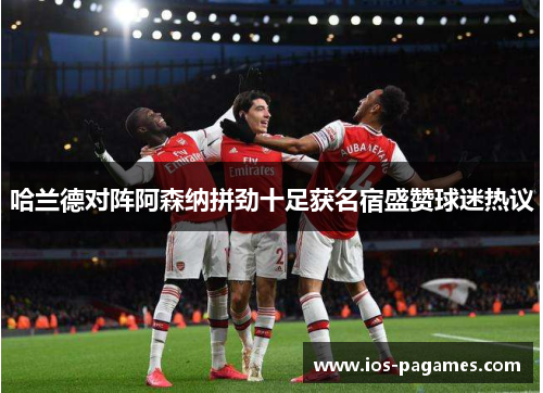 哈兰德对阵阿森纳拼劲十足获名宿盛赞球迷热议